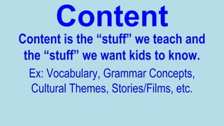 Content
Content is the “stuff” we teach and
the “stuff” we want kids to know.
Ex: Vocabulary, Grammar Concepts,
Cultural Themes, Stories/Films, etc.

 