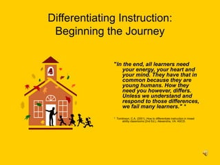 Differentiating Instruction:
Beginning the Journey
"In the end, all learners need
your energy, your heart and
your mind. They have that in
common because they are
young humans. How they
need you however, differs.
Unless we understand and
respond to those differences,
we fail many learners." *
* Tomlinson, C.A. (2001). How to differentiate instruction in mixed
ability classrooms (2nd Ed.). Alexandria, VA: ASCD.
 