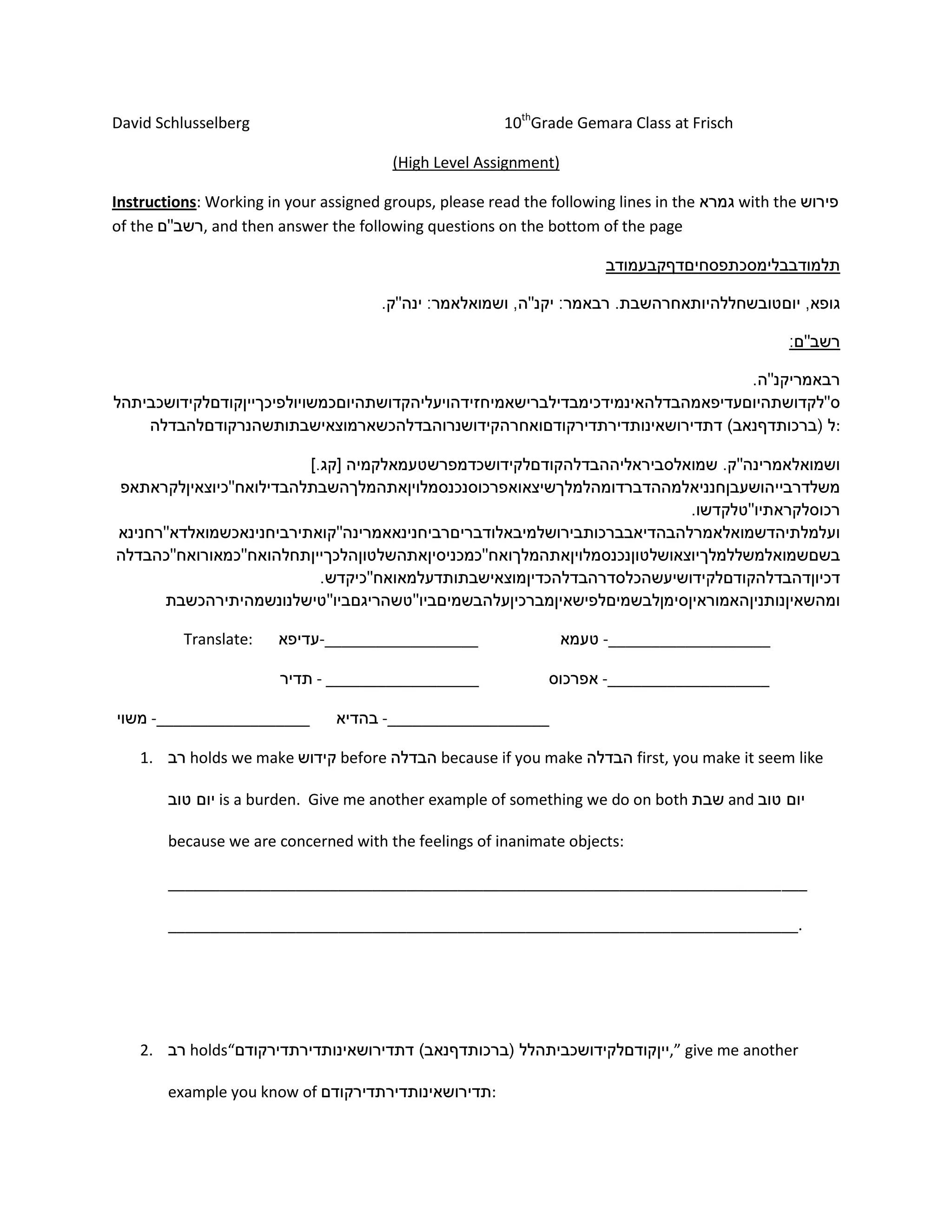 David Schlusselberg 10th
Grade Gemara Class at Frisch
(High Level Assignment)
Instructions: Working in your assigned groups, please read the following lines in the with the
of the , and then answer the following questions on the bottom of the page
:
Translate: -__________________ -___________________
- __________________ -___________________
-__________________ -___________________
1. holds we make before because if you make first, you make it seem like
is a burden. Give me another example of something we do on both and
because we are concerned with the feelings of inanimate objects:
___________________________________________________________________________
__________________________________________________________________________.
2. holds“ ,” give me another
example you know of :
 