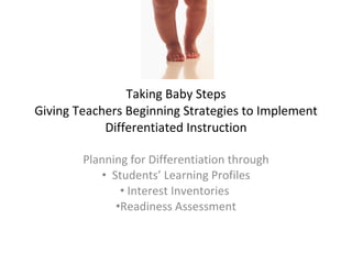 Taking Baby Steps
Giving Teachers Beginning Strategies to Implement
            Differentiated Instruction

        Planning for Differentiation through
           • Students’ Learning Profiles
               • Interest Inventories
              •Readiness Assessment
 