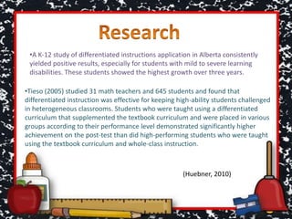 •A K-12 study of differentiated instructions application in Alberta consistently
yielded positive results, especially for students with mild to severe learning
disabilities. These students showed the highest growth over three years.
•Tieso (2005) studied 31 math teachers and 645 students and found that
differentiated instruction was effective for keeping high-ability students challenged
in heterogeneous classrooms. Students who were taught using a differentiated
curriculum that supplemented the textbook curriculum and were placed in various
groups according to their performance level demonstrated significantly higher
achievement on the post-test than did high-performing students who were taught
using the textbook curriculum and whole-class instruction.
(Huebner, 2010)
 