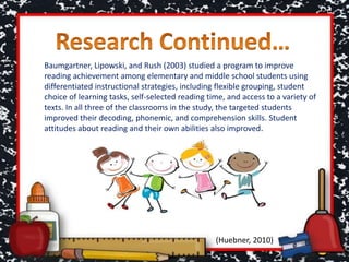 Baumgartner, Lipowski, and Rush (2003) studied a program to improve
reading achievement among elementary and middle school students using
differentiated instructional strategies, including flexible grouping, student
choice of learning tasks, self-selected reading time, and access to a variety of
texts. In all three of the classrooms in the study, the targeted students
improved their decoding, phonemic, and comprehension skills. Student
attitudes about reading and their own abilities also improved.
(Huebner, 2010)
 