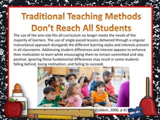 The use of the one-size-fits-all curriculum no longer meets the needs of the
majority of learners. The use of single-paced lessons delivered through a singular
instructional approach disregards the different learning styles and interests present
in all classrooms. Addressing student differences and interest appears to enhance
their motivation to learn while encouraging them to remain committed and stay
positive. Ignoring these fundamental differences may result in some students
falling behind, losing motivation, and failing to succeed.
(Subban, 2006, p.4)
 