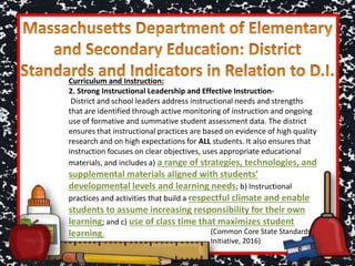 Curriculum and Instruction:
2. Strong Instructional Leadership and Effective Instruction-
District and school leaders address instructional needs and strengths
that are identified through active monitoring of instruction and ongoing
use of formative and summative student assessment data. The district
ensures that instructional practices are based on evidence of high quality
research and on high expectations for ALL students. It also ensures that
instruction focuses on clear objectives, uses appropriate educational
materials, and includes a) a range of strategies, technologies, and
supplemental materials aligned with students’
developmental levels and learning needs; b) Instructional
practices and activities that build a respectful climate and enable
students to assume increasing responsibility for their own
learning; and c) use of class time that maximizes student
learning. (Common Core State Standards
Initiative, 2016)
 
