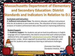 Curriculum and Instruction:
3. Sufficient Instructional Time- The district allocates sufficient instructional
time for all students in core content areas. The allocation of time is based on
analyses of student achievement data and focused on improving proficiency.
Student Support:
1. Academic Support- For students not yet on track to proficiency in English
language arts or mathematics, the district ensures that each school provides
additional time and support for individualized instruction through tiered
instruction, a data ‐ driven approach to prevention, early detection, and
support for students who experience learning or behavioral challenges.
(Common Core State
Standards Initiative, 2016)
 