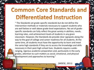 “ The Standards set grade-specific standards but do not define the
intervention methods or materials necessary to support students who
are well below or well above grade-level expectations. No set of grade-
specific standards can fully reflect the great variety in abilities, needs,
learning rates, and achievement levels of students in any given
classroom. However, the Standards do provide clear signposts along the
way to the goal of college and career readiness for all students. At the
same time, all students must have the opportunity to learn and meet
the same high standards if they are to access the knowledge and skills
necessary in their post-high school lives. Students require a wide-
ranging, rigorous academic preparation and, particularly in the early
grades, attention to such matters as social, emotional, and physical
development and approaches to learning.”
(MDESE, 2011)
 