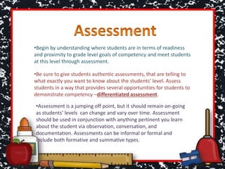 •Begin by understanding where students are in terms of readiness
and proximity to grade level goals of competency and meet students
at this level through assessment.
•Be sure to give students authentic assessments, that are telling to
what exactly you want to know about the students’ level. Assess
students in a way that provides several opportunities for students to
demonstrate competency –differentiated assessment.
•Assessment is a jumping off point, but it should remain on-going
as students’ levels can change and vary over time. Assessment
should be used in conjunction with anything pertinent you learn
about the student via observation, conversation, and
documentation. Assessments can be informal or formal and
include both formative and summative types.
 