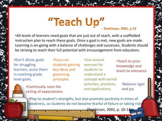 •All levels of learners need goals that are just out of reach, with a scaffolded
instruction plan to reach these goals. Once a goal is met, new goals are made.
Learning is on-going with a balance of challenges and successes. Students should
be striving to reach their full potential with encouragement from educators.
•Don’t dilute goals
for struggling
learners, assist them
in reaching grade
level goals.
•Focus on
students gaining
key ideas and
governing
principles
•Teach to prior
knowledge and
teach to relevance
•Use several
avenues for
students to
understand a
concept with varied
activities, practices,
and applications
•Continually raise the
ceiling of expectations
•Balance rigor
and joy
•Play to student’s strengths, but also promote positivity in times of
weakness, so students do not become fearful of failure or taking risks
(Tomlinson, 2001, p. 10-14)
 