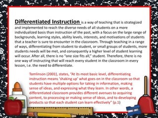 Differentiated Instruction is a way of teaching that is strategized
and implemented to reach the diverse needs of all students on a more
individualized basis than instruction of the past, with a focus on the large range of
backgrounds, learning styles, ability levels, interests, and motivations of students
that a teacher is sure to encounter in the classroom. Through teaching in a range
of ways, differentiating from student to student, or small groups of students, more
students needs will be met, and consequently a higher level of student learning
will occur. After all, there is no “one size fits all,” student. Therefore, there is no
one way of instructing that will reach every student in the classroom in every
lesson, i.e. the need to differentiate.
Tomlinson (2001), states, “At its most basic level, differentiating
instruction means ‘shaking up’ what goes on in the classroom so that
students have multiple options for taking in information, making
sense of ideas, and expressing what they learn. In other words, a
differentiated classroom provides different avenues to acquiring
content, to processing or making sense of ideas, and to developing
products so that each student can learn effectively” (p.1)
 
