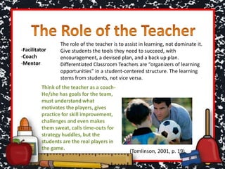 -Facilitator
-Coach
-Mentor
The role of the teacher is to assist in learning, not dominate it.
Give students the tools they need to succeed, with
encouragement, a devised plan, and a back up plan.
Differentiated Classroom Teachers are “organizers of learning
opportunities” in a student-centered structure. The learning
stems from students, not vice versa.
Think of the teacher as a coach-
He/she has goals for the team,
must understand what
motivates the players, gives
practice for skill improvement,
challenges and even makes
them sweat, calls time-outs for
strategy huddles, but the
students are the real players in
the game.
(Tomlinson, 2001, p. 19)
 