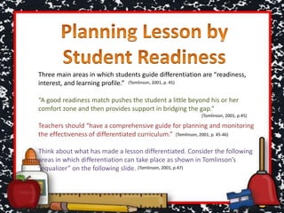 Three main areas in which students guide differentiation are “readiness,
interest, and learning profile.”
“A good readiness match pushes the student a little beyond his or her
comfort zone and then provides support in bridging the gap.”
Teachers should “have a comprehensive guide for planning and monitoring
the effectiveness of differentiated curriculum.”
Think about what has made a lesson differentiated. Consider the following
areas in which differentiation can take place as shown in Tomlinson’s
“equalizer” on the following slide. (Tomlinson, 2001, p.47)
(Tomlinson, 2001, p. 45)
(Tomlinson, 2001, p. 45-46)
(Tomlinson, 2001, p.45)
 