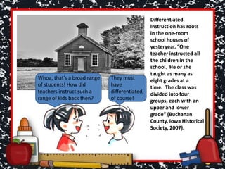 Differentiated
Instruction has roots
in the one-room
school houses of
yesteryear. “One
teacher instructed all
the children in the
school. He or she
taught as many as
eight grades at a
time. The class was
divided into four
groups, each with an
upper and lower
grade” (Buchanan
County, Iowa Historical
Society, 2007).
Whoa, that’s a broad range
of students! How did
teachers instruct such a
range of kids back then?
They must
have
differentiated,
of course!
 