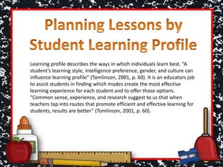 Learning profile describes the ways in which individuals learn best. “A
student’s learning style, intelligence preference, gender, and culture can
influence learning profile” (Tomlinson, 2001, p. 60). It is an educators job
to assist students in finding which modes create the most effective
learning experience for each student and to offer those options.
“Common sense, experience, and research suggest to us that when
teachers tap into routes that promote efficient and effective learning for
students, results are better” (Tomlinson, 2001, p. 60).
 
