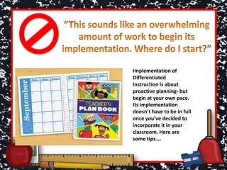 Implementation of
Differentiated
Instruction is about
proactive planning- but
begin at your own pace.
Its implementation
doesn’t have to be in full
once you’ve decided to
incorporate it in your
classroom. Here are
some tips….
 