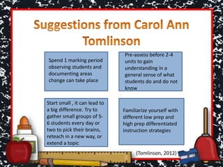 Spend 1 marking period
observing students and
documenting areas
change can take place
Pre-assess before 2-4
units to gain
understanding in a
general sense of what
students do and do not
know
Start small , it can lead to
a big difference. Try to
gather small groups of 5-
6 students every day or
two to pick their brains,
reteach in a new way, or
extend a topic
Familiarize yourself with
different low prep and
high prep differentiated
instruction strategies
(Tomlinson, 2012)
 