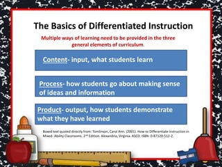 The Basics of Differentiated Instruction
Content- input, what students learn
Process- how students go about making sense
of ideas and information
Product- output, how students demonstrate
what they have learned
Multiple ways of learning need to be provided in the three
general elements of curriculum.
Boxed text quoted directly from: Tomlinson, Carol Ann. (2001). How to Differentiate Instruction in
Mixed- Ability Classrooms. 2nd Edition. Alexandria, Virginia. ASCD. ISBN: 0-87120-512-2.
 