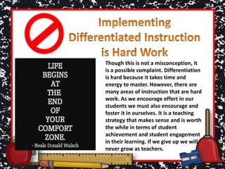 Though this is not a misconception, it
is a possible complaint. Differentiation
is hard because it takes time and
energy to master. However, there are
many areas of instruction that are hard
work. As we encourage effort in our
students we must also encourage and
foster it in ourselves. It is a teaching
strategy that makes sense and is worth
the while in terms of student
achievement and student engagement
in their learning. If we give up we will
never grow as teachers.
 