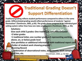 Solutions:
Give each child 2 grades: One traditional, one differentiated
•2 letter grades
•1 traditional letter, one number grade 1-3 representing working
above, on, or below grade level
Give portfolios or additional information with traditional report card
•Folder of student work showing progress
•Running Record
•Combination of observational notes, assignments, work samples,
goal lists, etc.
Traditional grading reflects student performance compared to others in the same
grade. Differentiated grading would reflect performance of students “against
themselves” (Tomlinson, 2001, p.93). The grade shows progress in an individual goal
setting system rather than how one rates among peers (Tomlinson, 2001, p. 93).
(Tomlinson, 2001, p. 93-95)
 