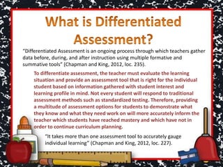 “Differentiated Assessment is an ongoing process through which teachers gather
data before, during, and after instruction using multiple formative and
summative tools” (Chapman and King, 2012, loc. 235).
To differentiate assessment, the teacher must evaluate the learning
situation and provide an assessment tool that is right for the individual
student based on information gathered with student interest and
learning profile in mind. Not every student will respond to traditional
assessment methods such as standardized testing. Therefore, providing
a multitude of assessment options for students to demonstrate what
they know and what they need work on will more accurately inform the
teacher which students have reached mastery and which have not in
order to continue curriculum planning.
“It takes more than one assessment tool to accurately gauge
individual learning” (Chapman and King, 2012, loc. 227).
 