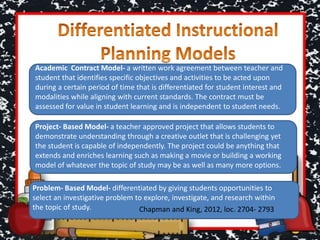 Academic Contract Model- a written work agreement between teacher and
student that identifies specific objectives and activities to be acted upon
during a certain period of time that is differentiated for student interest and
modalities while aligning with current standards. The contract must be
assessed for value in student learning and is independent to student needs.
Project- Based Model- a teacher approved project that allows students to
demonstrate understanding through a creative outlet that is challenging yet
the student is capable of independently. The project could be anything that
extends and enriches learning such as making a movie or building a working
model of whatever the topic of study may be as well as many more options.
Problem- Based Model- differentiated by giving students opportunities to
select an investigative problem to explore, investigate, and research within
the topic of study. Chapman and King, 2012, loc. 2704- 2793
 