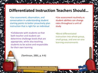 Differentiated Instruction Teachers Should…
•Use assessment, observation, and
conversation in understanding student
starting points to better proactively plan
instruction that is right for an individual
•Use assessment routinely as
student abilities can change
rates throughout a unit of
study
•Collaborate with students so that
both teacher and student can
determine challenge levels that are
appropriate, while also teaching
students to be active and responsible
for their own learning
•Blend differentiated
instruction into whole group,
small group, and one-on-one
learning environments
(Tomlinson, 2001, p. 4-6)
 