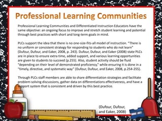 Professional Learning Communities and Differentiated Instruction Educators have the
same objective: an ongoing focus to improve and stretch student learning and potential
through best practices with short and long-term goals in mind.
PLCs support the idea that there is no one-size-fits-all model of instruction. “There is
no uniform or consistent strategy for responding to students who do not learn”
(Dufour, Dufour, and Eaker, 2008, p. 243). Dufour, Dufour, and Eaker (2008) state PLCs
are in place to ensure extra time, added support, and various learning opportunities
are given to students to succeed (p.255). Also, student activity should be fluid
“depending on their level of demonstrated proficiency,” while ensuring it is done in a
“timely, directive, and systematic way” (Dufour, Dufour, and Eaker, 2008, p.254-255).
Through PLCs staff members are able to share differentiation strategies and facilitate
problem-solving discussions, gather data on differentiations effectiveness, and have a
support system that is consistent and driven by this best practice.
(Dufour, Dufour,
and Eaker, 2008)
 