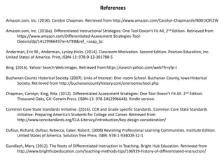 References
Amazon.com, Inc. (2016). Carolyn Chapman. Retrieved from http://www.amazon.com/Carolyn-Chapman/e/B001IOFI2W
Amazon.com, Inc. (2016a). Differentiated Instructional Strategies: One Tool Doesn’t Fit All, 2nd Edition. Retrieved from
https://www.amazon.com/Differentiated-Assessment-Strategies-Tool-
Doesnt/dp/1412996643?ie=UTF8&ref_=asap_bc
Anderman, Eric M., Anderman, Lynley Hicks. (2014). Classroom Motivation. Second Edition. Pearson Education, Inc.
United States of America. Print, ISBN-13: 978-0-13-301788-5
Bing. (2016). Yahoo! Search Web Images. Retrieved from https://search.yahoo.com/web?fr=yfp-t
Buchanan County Historical Society. (2007). Links of Interest: One–room School. Buchanan County, Iowa Historical
Society. Retrieved from http://buchanancountyhistory.com/oneroomschool.php
Chapman, Carolyn, King, Rita. (2012). Differentiated Assessment Strategies: One Tool Doesn’t Fit All. 2nd Edition.
Thousand Oaks, CA: Corwin Press. (ISBN-13: 978-1412996648). Kindle version.
Common Core State Standards Initiative. (2016). CCR and Grade specific Standards. Common Core State Standards
Initiative: Preparing America’s Students for College and Career. Retrieved from
http://www.corestandards.org/ELA-Literacy/introduction/key-design-consideration/
Dufour, Richard, Dufour, Rebecca, Eaker, Robert. (2008) Revisiting Professional Learning Communities. Institute Edition.
United States of America. Solution Tree Press. ISBN: 978-1-934009-32-1
Gundlach, Mary. (2012). The Roots of Differentiated Instruction in Teaching. Bright Hub Education. Retrieved from
http://www.brighthubeducation.com/teaching-methods-tips/106939-history-of-differentiated-instruction/
 