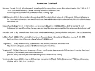 References Continued
Huebner, Tracy A. (2010). What Research Says About Differentiated Instruction. Educational Leadership. V. 67, N. 5, P.
79-81. Retrieved from http://www.ascd.org/publications/educational-
leadership/feb10/vol67/num05/Differentiated-Learning.aspx
K-12 Blueprint. (2014). Common Core Standards and Differentiated Instruction. K-12 Blueprint: A Planning Resource
for Personalizing Learning. Retrieved from https://www.k12blueprint.com/sites/default/files/CC-Differentiated-
Instruction.pdf
Massachusetts Department of Elementary and Secondary Education [MDESE]. (2011). District Standards and
Indicators. Retrieved from http://www.mass.gov/edu/docs/ese/accountability/district-standards-indicators.pdf
Pinterest.com. (n.d.). Differentiated Instruction. Retrieved from https://www.pinterest.com/pin/83246293086802080/
Subban, Pearl. (2006). Differentiated Instruction: A Research basis. International Education Journal. P. 935-947.
Retrieved from http://files.eric.ed.gov/fulltext/EJ854351.pdf
Tangient LLC. (2016). Differentiating by Readiness. DiPLN.Wikispaces.com Retrieved from
http://dipln.wikispaces.com/ch.+3+differentiating+by+readiness
Tangient LLC. (2016a). Classroom Assessment Theory into Practice- Assessment in Differentiated Learning. Retrieved
from http://classroom-assessment-theory-into-
practice.wikispaces.com/Assessment+Strategies+in+Differential+Learning
Tomlinson, Carol Ann. (2001). How to Differentiate Instruction in Mixed- Ability Classrooms. 2nd Edition. Alexandria,
Virginia. ASCD. ISBN: 0-87120-512-2.
 