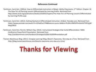 References Continued
Tomlinson, Carol Ann. (2001a). How to Differentiate Instruction in Mixed- Ability Classrooms, 2nd Edition: Chapter 10.
The How To’s of Planning Lessons Differentiated by Learning Profile. Retrieved from
http://www.ascd.org/publications/books/101043/chapters/The-How-To's-of-Planning-Lessons-Differentiated-
by-Learning-Profile.aspx
Tomlinson, Carol Ann. (2012). Getting Started on Differentiated Instruction. [Video]. Youtube.com, Retrieved from
https://www.youtube.com/watch?v=LGYa6ZacUTM&feature=youtu.be&list=PLOXUrDMSVPHnDeKVZTOfi2pjW
MegTcRCD
Tomlinson, Carol Ann, Parrish, William Clay. (2013). Instructional Strategies that Invite Differentiation. MAIS
Conference PowerPoint Presentation. Retrieved from
http://caroltomlinson.com/handouts/Strategies%20for%20Differentiation.pdf
Trainers Warehouse Blog. (2011). Energize Learning! Blog: Bloom’s Taxonomy- One step at a Time. Retrieved from
http://blog.trainerswarehouse.com/blooms-taxonomy-one-step-at-a-time/
 