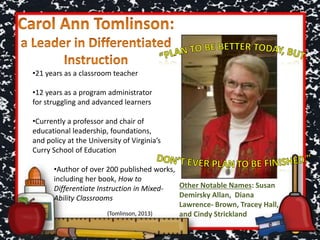 •21 years as a classroom teacher
•12 years as a program administrator
for struggling and advanced learners
•Currently a professor and chair of
educational leadership, foundations,
and policy at the University of Virginia’s
Curry School of Education
Other Notable Names: Susan
Demirsky Allan, Diana
Lawrence- Brown, Tracey Hall,
and Cindy Strickland
•Author of over 200 published works,
including her book, How to
Differentiate Instruction in Mixed-
Ability Classrooms
(Tomlinson, 2013)
 