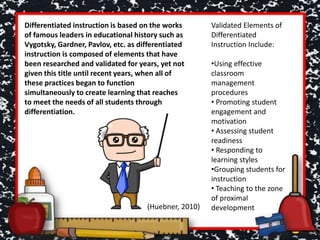 Differentiated instruction is based on the works
of famous leaders in educational history such as
Vygotsky, Gardner, Pavlov, etc. as differentiated
instruction is composed of elements that have
been researched and validated for years, yet not
given this title until recent years, when all of
these practices began to function
simultaneously to create learning that reaches
to meet the needs of all students through
differentiation.
Validated Elements of
Differentiated
Instruction Include:
•Using effective
classroom
management
procedures
• Promoting student
engagement and
motivation
• Assessing student
readiness
• Responding to
learning styles
•Grouping students for
instruction
• Teaching to the zone
of proximal
development(Huebner, 2010)
 