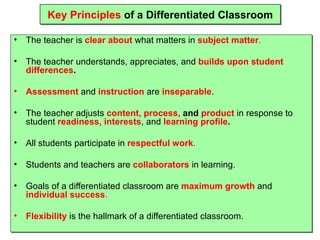 Key Principles  of a Differentiated Classroom The teacher is  clear about  what matters in  subject matter . The teacher understands, appreciates, and  builds upon student differences . Assessment  and  instruction  are  inseparable . The teacher adjusts  content, process,  and  product  in response to student  readiness, interests , and  learning profile . All students participate in  respectful work . Students and teachers are  collaborators  in learning. Goals of a differentiated classroom are  maximum growth  and  individual success . Flexibility  is the hallmark of a differentiated classroom. 