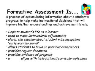 Formative Assessment Is... A process of accumulating information about a student’s progress to help make instructional decisions that will improve his/her understandings and achievement levels. Depicts student’s life as a learner used to make instructional adjustments alerts the teacher about student misconceptions “ early warning signal” allows students to build on previous experiences provides regular feedback provides evidence of progress a  aligns with instructional/curricular outcomes 