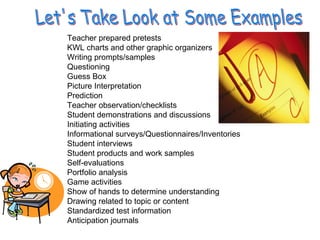 Let's Take Look at Some Examples Teacher prepared pretests  KWL charts and other graphic organizers  Writing prompts/samples  Questioning  Guess Box  Picture Interpretation  Prediction  Teacher observation/checklists  Student demonstrations and discussions  Initiating activities  Informational surveys/Questionnaires/Inventories  Student interviews  Student products and work samples  Self-evaluations  Portfolio analysis  Game activities  Show of hands to determine understanding Drawing related to topic or content  Standardized test information  Anticipation journals  
