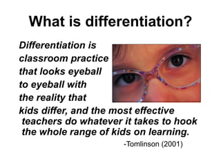What is differentiation? Differentiation is  classroom practice that looks eyeball  to eyeball with  the reality that  kids differ, and the most effective teachers do whatever it takes to hook the whole range of kids on learning. -Tomlinson (2001) 