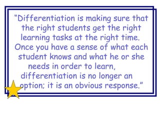 “Differentiation is making sure that
the right students get the right
learning tasks at the right time.
Once you have a sense of what each
student knows and what he or she
needs in order to learn,
differentiation is no longer an
option; it is an obvious response.”
 
