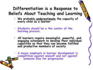 Differentiation is a Response to
Beliefs About Teaching and Learning
• We probably underestimate the capacity of
every child as a learner
• Students should be a the center of the
learning process.
• All learners require meaningful, powerful, and
engaging schoolwork to develop their individual
capacities so that they can become fulfilled
and productive members of society
• A major emphasis in learner development is
competition against oneself and not against
someone else for progression
 