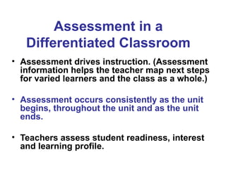 Assessment in a
Differentiated Classroom
• Assessment drives instruction. (Assessment
information helps the teacher map next steps
for varied learners and the class as a whole.)
• Assessment occurs consistently as the unit
begins, throughout the unit and as the unit
ends.
• Teachers assess student readiness, interest
and learning profile.
 