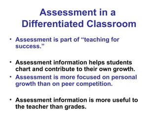 Assessment in a
Differentiated Classroom
• Assessment is part of “teaching for
success.”
• Assessment information helps students
chart and contribute to their own growth.
• Assessment is more focused on personal
growth than on peer competition.
• Assessment information is more useful to
the teacher than grades.
 