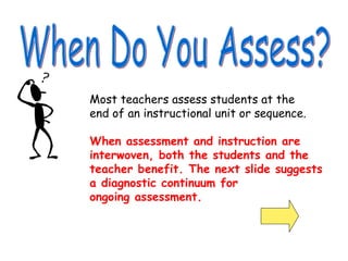 Most teachers assess students at the
end of an instructional unit or sequence.
When assessment and instruction are
interwoven, both the students and the
teacher benefit. The next slide suggests
a diagnostic continuum for
ongoing assessment.
 