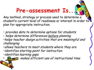 Pre-assessment Is...
Any method, strategy or process used to determine a
student’s current level of readiness or interest in order to
plan for appropriate instruction.
• provides data to determine options for students
• helps determine differences before planning
•helps teacher design activities that are meaningful and
challenging
•allows teachers to meet students where they are
•identifies starting point for instruction
•identifies learning gaps
• makes efficient use of instructional time
 