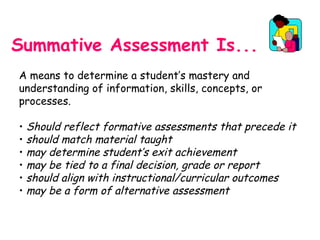 Summative Assessment Is...
A means to determine a student’s mastery and
understanding of information, skills, concepts, or
processes.
• Should reflect formative assessments that precede it
• should match material taught
• may determine student’s exit achievement
• may be tied to a final decision, grade or report
• should align with instructional/curricular outcomes
• may be a form of alternative assessment
 