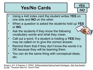 Yes/No Cards
• Using a 4x6 index card the student writes YES on
one side and NO on the other.
• When a question is asked the students hold up YES
or NO.
• Ask the students if they know the following
vocabulary words and what they mean.
• Call out a word. If a student is holding a YES they
may be called on to give the correct answer.
• Remind them that if they don’t know the words it is
OK because they will be learning them.
• You can do the same thing with conceptual ideas,
etc.
YES
NO
Gregory, G.H. & Chapman, C. (2001). Differentiated Instructional Strategies: One Size Doesn’t
Fit All. Thousand Oaks CA: Corwin Press.
 