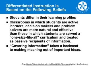 Differentiated Instruction is
Based on the Following Beliefs
n Students differ in their learning profiles
n Classrooms in which students are active
learners, decision makers and problem
solvers are more natural and effective
than those in which students are served a
“one-size-fits-all” curriculum and treated
as passive recipients of information.
n “Covering information” takes a backseat
to making meaning out of important ideas.
From How to Differentiate Instruction in Mixed-Ability Classrooms by Carol Ann Tomlinson
 