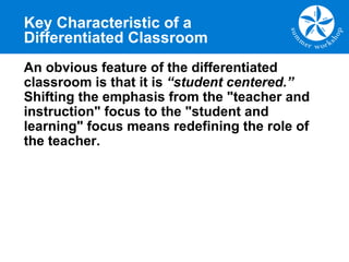 Key Characteristic of a
Differentiated Classroom
An obvious feature of the differentiated
classroom is that it is “student centered.”
Shifting the emphasis from the "teacher and
instruction" focus to the "student and
learning" focus means redefining the role of
the teacher.
 