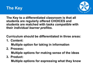 The Key
The Key to a differentiated classroom is that all
students are regularly offered CHOICES and
students are matched with tasks compatible with
their individual learner profiles.
Curriculum should be differentiated in three areas:
1. Content:
Multiple option for taking in information
2. Process:
Multiple options for making sense of the ideas
3. Product:
Multiple options for expressing what they know
 