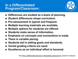 In a Differentiated
Program/Classroom:
n Differences are studied as a basis of planning.
n Student differences shape curriculum.
n Pre-assessment is typical and frequent.
n Multiple learning materials are available.
n Multiple options for students are offered.
n Students make sense of information.
n Emphasis on concepts and connections is made.
n There is variable pacing.
n Students aid in setting goals and standards.
n Varied grading criteria are used.
n Excellence as an individual effort is honored.
From How to Differentiate Instruction in Mixed-Ability Classrooms by Carol Ann Tomlinson
 