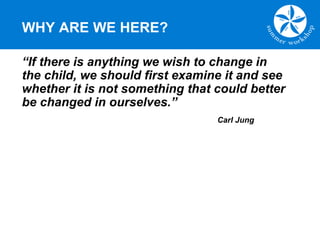 WHY ARE WE HERE?
“If there is anything we wish to change in
the child, we should first examine it and see
whether it is not something that could better
be changed in ourselves.”
Carl Jung
 