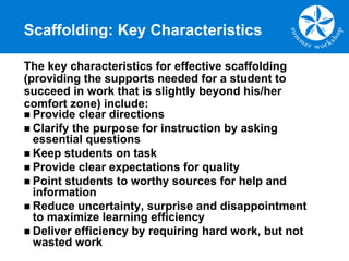 Scaffolding: Key Characteristics
The key characteristics for effective scaffolding
(providing the supports needed for a student to
succeed in work that is slightly beyond his/her
comfort zone) include:
n Provide clear directions
n Clarify the purpose for instruction by asking
essential questions
n Keep students on task
n Provide clear expectations for quality
n Point students to worthy sources for help and
information
n Reduce uncertainty, surprise and disappointment
to maximize learning efficiency
n Deliver efficiency by requiring hard work, but not
wasted work
 