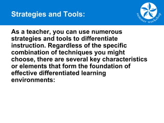 Strategies and Tools:
As a teacher, you can use numerous
strategies and tools to differentiate
instruction. Regardless of the specific
combination of techniques you might
choose, there are several key characteristics
or elements that form the foundation of
effective differentiated learning
environments:
 